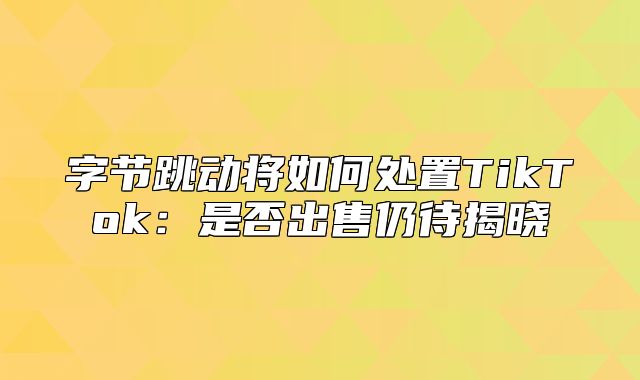 字节跳动将如何处置TikTok：是否出售仍待揭晓