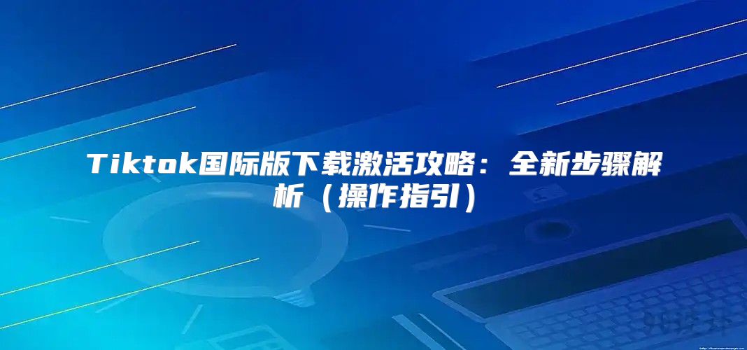 Tiktok国际版下载激活攻略：全新步骤解析操作指引