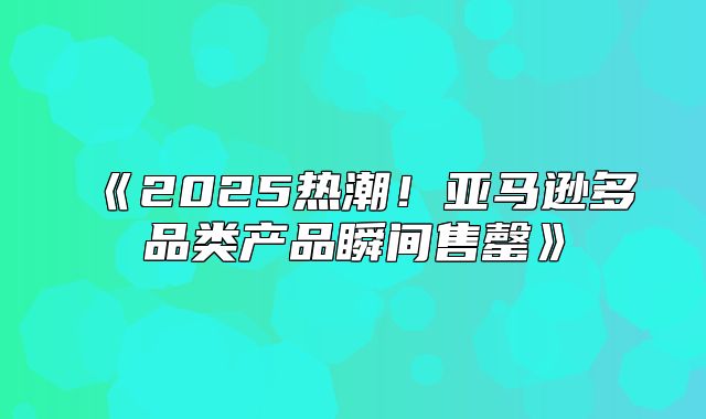 2025热潮！亚马逊多品类产品瞬间售罄