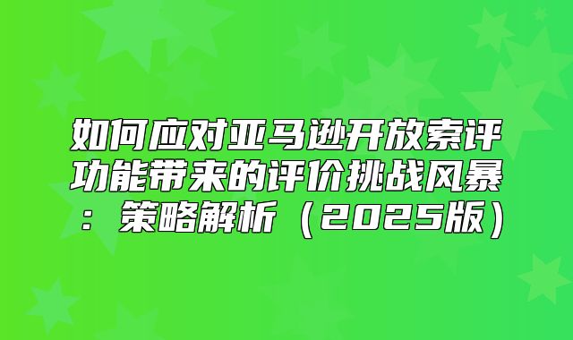 如何应对亚马逊开放索评功能带来的评价挑战风暴：策略解析2025版