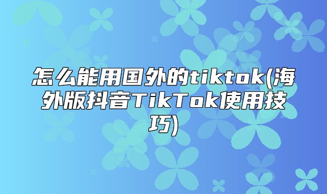 怎么能用国外的tiktok(海外版抖音TikTok使用技巧)