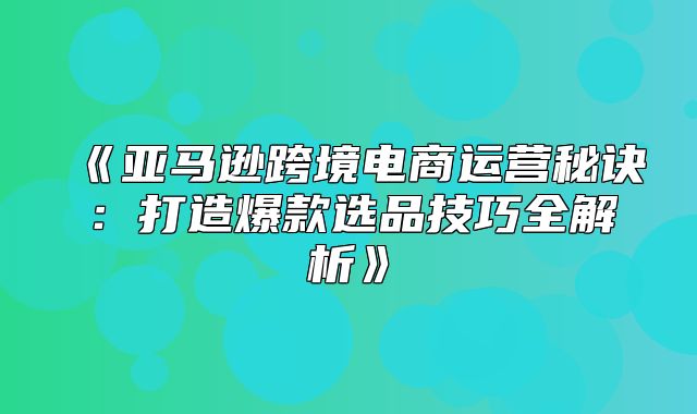 亚马逊跨境电商运营秘诀：打造爆款选品技巧全解析