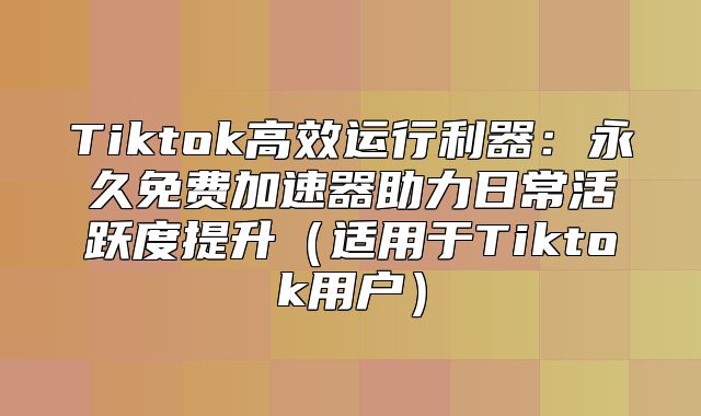 Tiktok高效运行利器：永久免费加速器助力日常活跃度提升适用于Tiktok用户