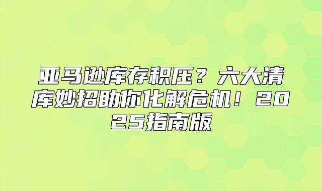 亚马逊库存积压？六大清库妙招助你化解危机！2025指南版
