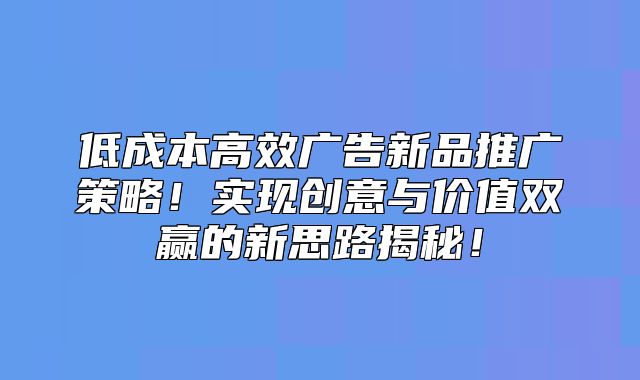 低成本高效广告新品推广策略！实现创意与价值双赢的新思路揭秘！