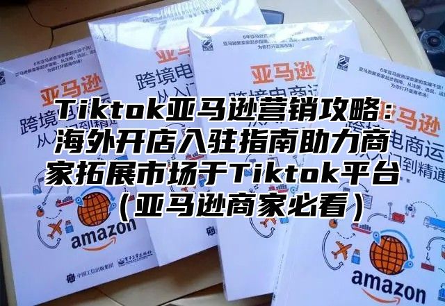 Tiktok亚马逊营销攻略：海外开店入驻指南助力商家拓展市场于Tiktok平台亚马逊商家必看