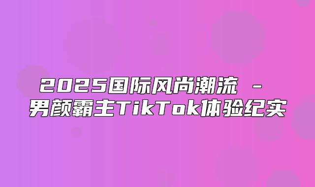 2025国际风尚潮流 - 男颜霸主TikTok体验纪实