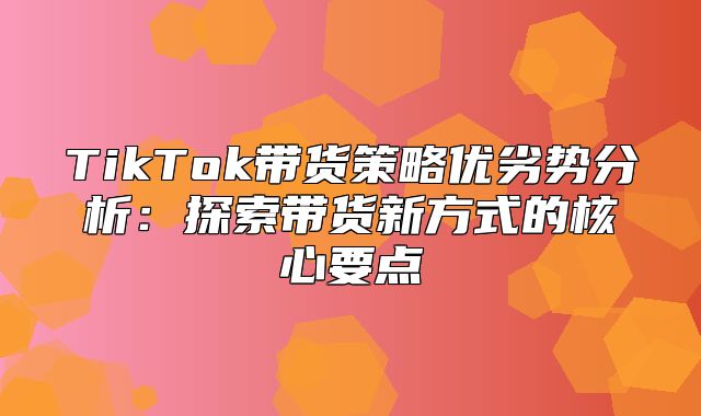 TikTok带货策略优劣势分析：探索带货新方式的核心要点