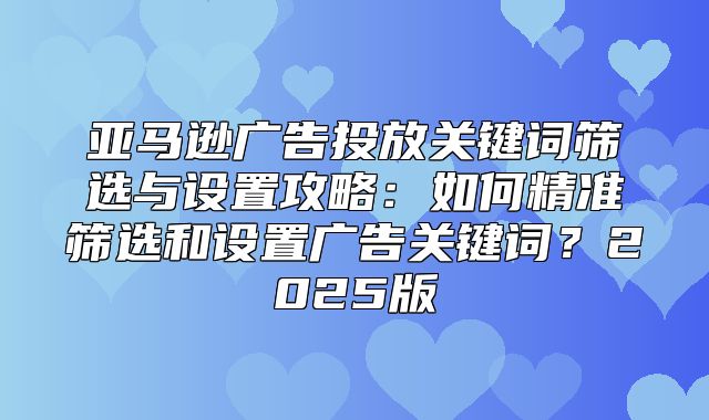 亚马逊广告投放关键词筛选与设置攻略：如何精准筛选和设置广告关键词？2025版