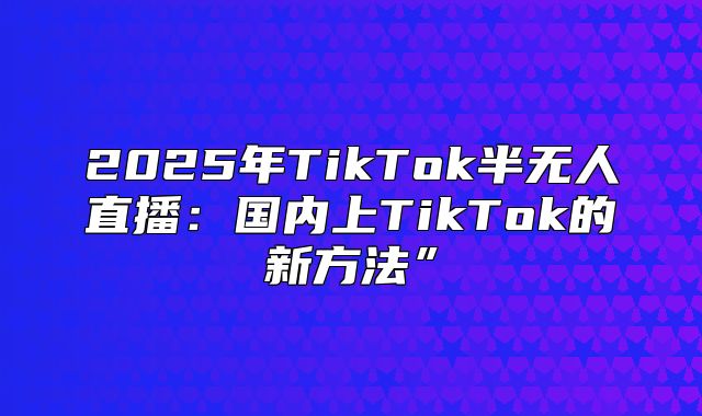 2025年TikTok半无人直播：国内上TikTok的新方法”