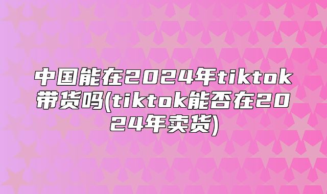 中国能在2025年tiktok带货吗(tiktok能否在2025年卖货)