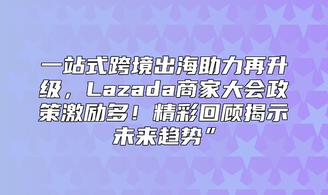 一站式跨境出海助力再升级，Lazada商家大会政策激励多！精彩回顾揭示未来趋势”