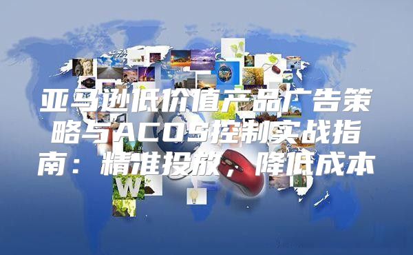 亚马逊低价值产品广告策略与ACOS控制实战指南：精准投放，降低成本