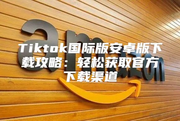 Tiktok国际版安卓版下载攻略：轻松获取官方下载渠道