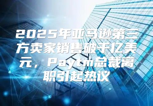 2025年亚马逊第三方卖家销售破千亿美元，Paytm总裁离职引起热议