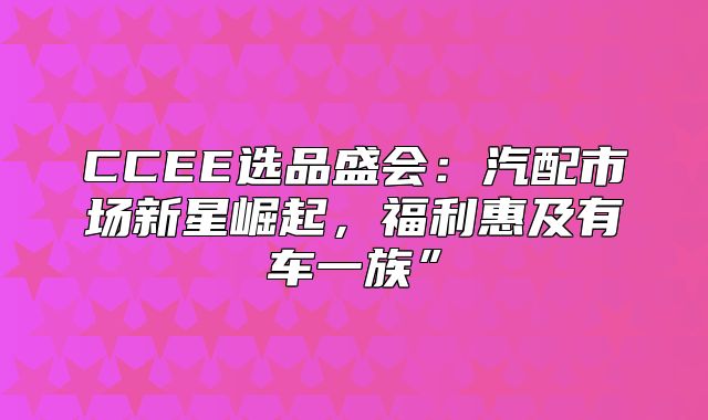 CCEE选品盛会：汽配市场新星崛起，福利惠及有车一族”