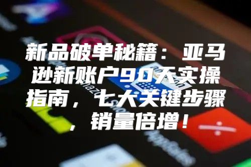 新品破单秘籍：亚马逊新账户90天实操指南，七大关键步骤，销量倍增！