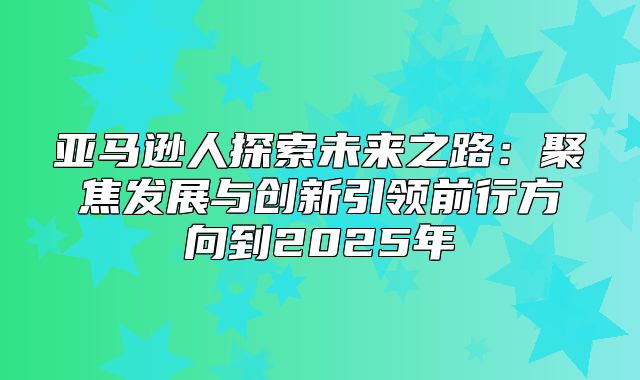 亚马逊人探索未来之路：聚焦发展与创新引领前行方向到2025年