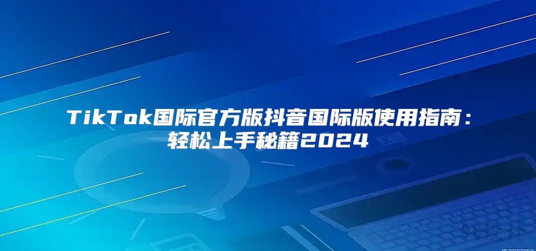 TikTok国际官方版抖音国际版使用指南：轻松上手秘籍2025