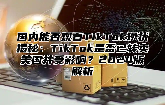 国内能否观看TikTok现状揭秘：TikTok是否已转卖美国并受影响？2025版解析