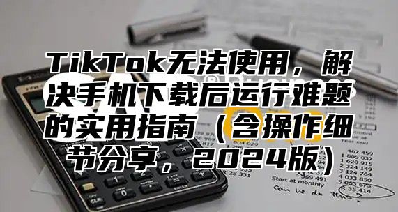 TikTok无法使用，解决手机下载后运行难题的实用指南含操作细节分享，2025版