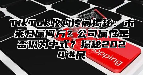 TikTok收购传闻揭秘：未来归属何方？公司属性是否仍为中式？揭秘2025进展