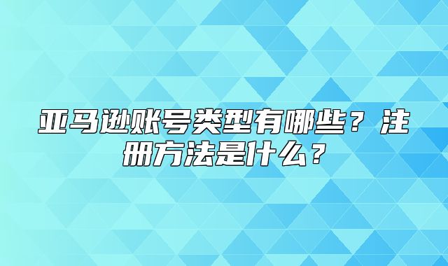 亚马逊账号类型有哪些？注册方法是什么？