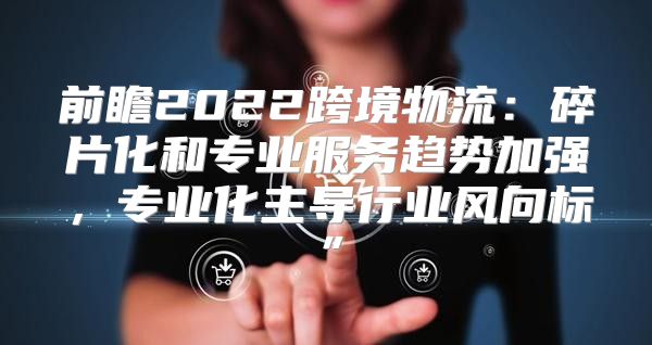 前瞻2022跨境物流：碎片化和专业服务趋势加强，专业化主导行业风向标”