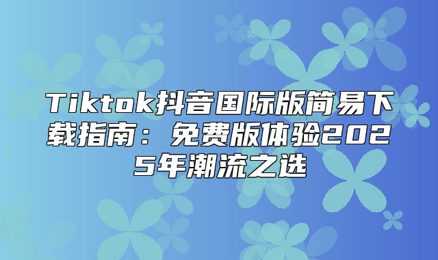 Tiktok抖音国际版简易下载指南：免费版体验2025年潮流之选