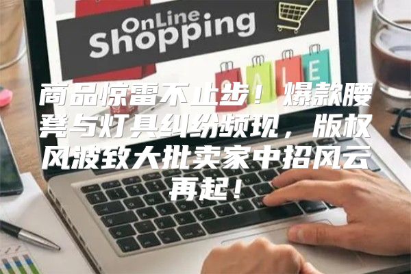 商品惊雷不止步！爆款腰凳与灯具纠纷频现，版权风波致大批卖家中招风云再起！