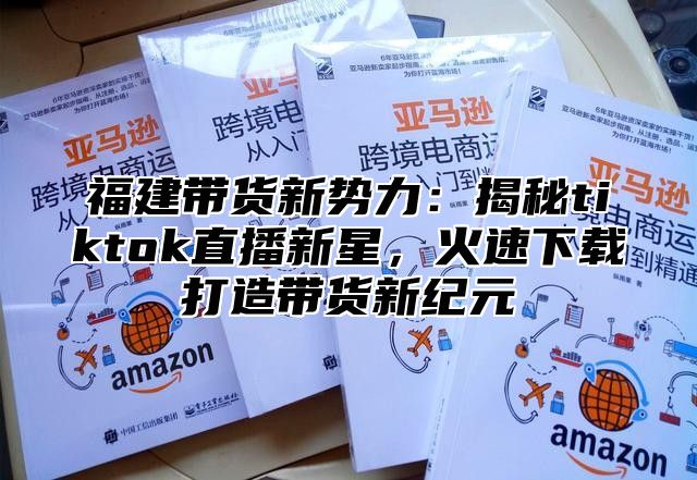 福建带货新势力：揭秘tiktok直播新星，火速下载打造带货新纪元