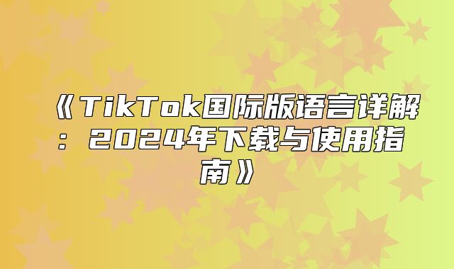 TikTok国际版语言详解：2025年下载与使用指南