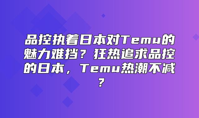 品控执着日本对Temu的魅力难挡？狂热追求品控的日本，Temu热潮不减？