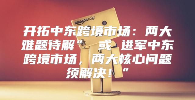 开拓中东跨境市场：两大难题待解” 或 进军中东跨境市场，两大核心问题须解决！”