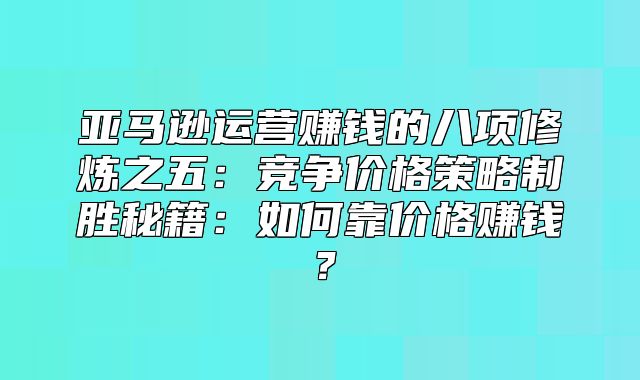 亚马逊运营赚钱的八项修炼之五：竞争价格策略制胜秘籍：如何靠价格赚钱？