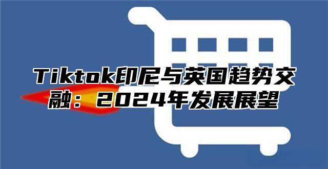 Tiktok印尼与英国趋势交融：2025年发展展望