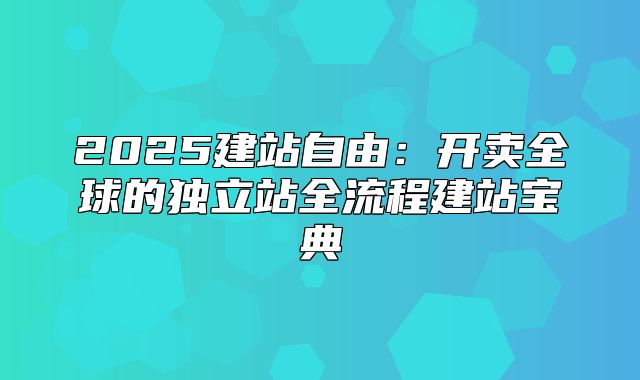 2025建站自由：开卖全球的独立站全流程建站宝典