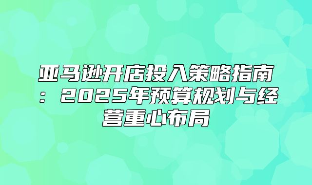 亚马逊开店投入策略指南：2025年预算规划与经营重心布局