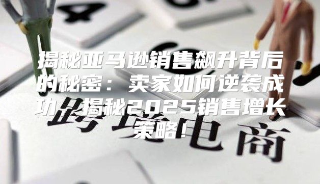 揭秘亚马逊销售飙升背后的秘密：卖家如何逆袭成功，揭秘2025销售增长策略！