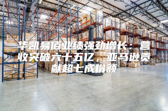 华凯易佰业绩强劲增长：营收突破六十五亿，亚马逊贡献超七成份额