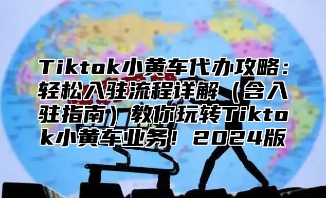 Tiktok小黄车代办攻略：轻松入驻流程详解含入驻指南教你玩转Tiktok小黄车业务！2025版