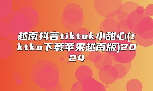 越南抖音tiktok小甜心(tktko下载苹果越南版)2025