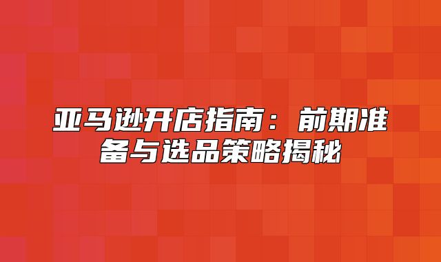 亚马逊开店指南：前期准备与选品策略揭秘