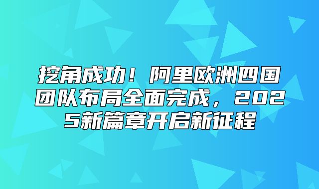 挖角成功！阿里欧洲四国团队布局全面完成，2025新篇章开启新征程