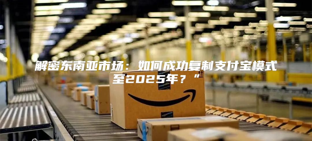 解密东南亚市场：如何成功复制支付宝模式至2025年？”