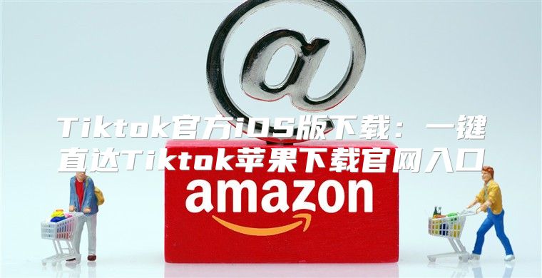 Tiktok官方iOS版下载：一键直达Tiktok苹果下载官网入口