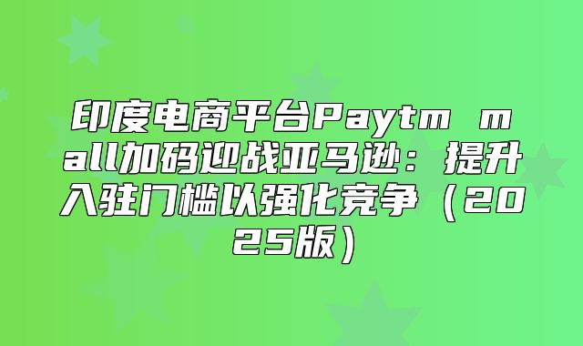 印度电商平台Paytm mall加码迎战亚马逊：提升入驻门槛以强化竞争2025版