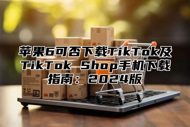 苹果6可否下载TikTok及TikTok Shop手机下载指南：2025版