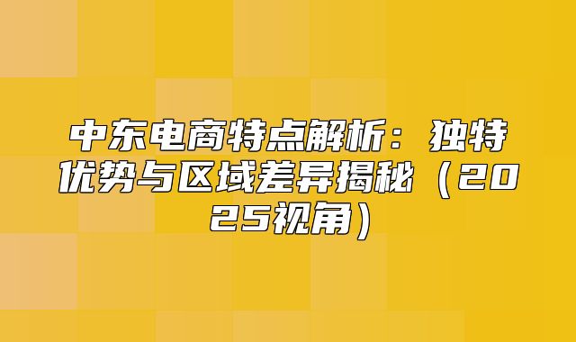 中东电商特点解析：独特优势与区域差异揭秘2025视角