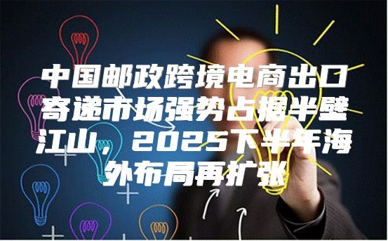 中国邮政跨境电商出口寄递市场强势占据半壁江山，2025下半年海外布局再扩张